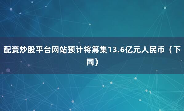 配资炒股平台网站预计将筹集13.6亿元人民币（下同）