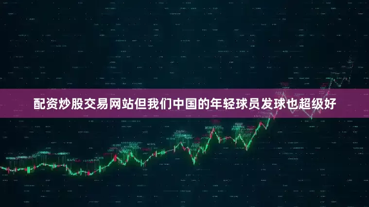 配资炒股交易网站但我们中国的年轻球员发球也超级好