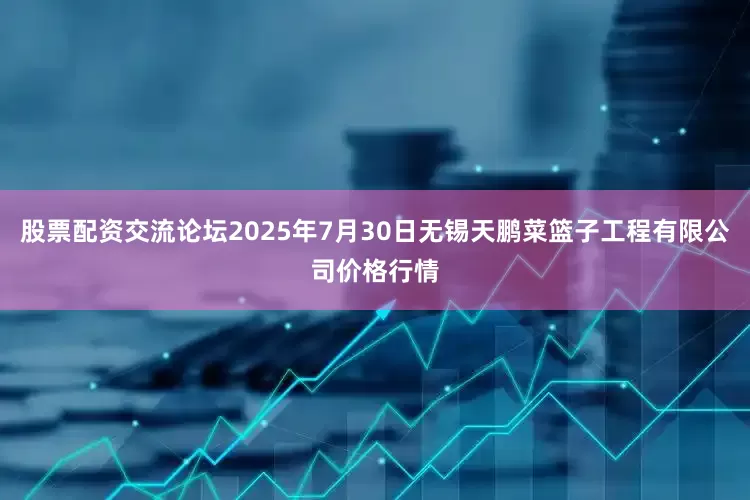 股票配资交流论坛2025年7月30日无锡天鹏菜篮子工程有限公司价格行情