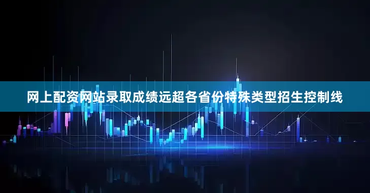网上配资网站录取成绩远超各省份特殊类型招生控制线