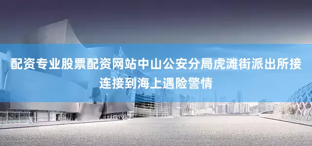 配资专业股票配资网站中山公安分局虎滩街派出所接连接到海上遇险警情
