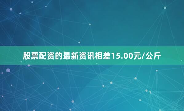 股票配资的最新资讯相差15.00元/公斤