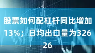 股票如何配杠杆同比增加13%；日均出口量为326