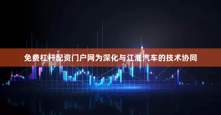 免费杠杆配资门户网为深化与江淮汽车的技术协同