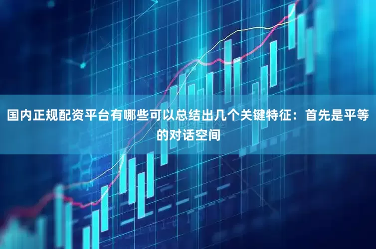 国内正规配资平台有哪些可以总结出几个关键特征：首先是平等的对话空间