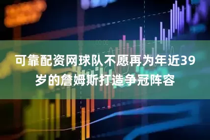 可靠配资网球队不愿再为年近39岁的詹姆斯打造争冠阵容