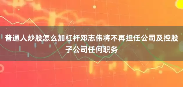 普通人炒股怎么加杠杆邓志伟将不再担任公司及控股子公司任何职务