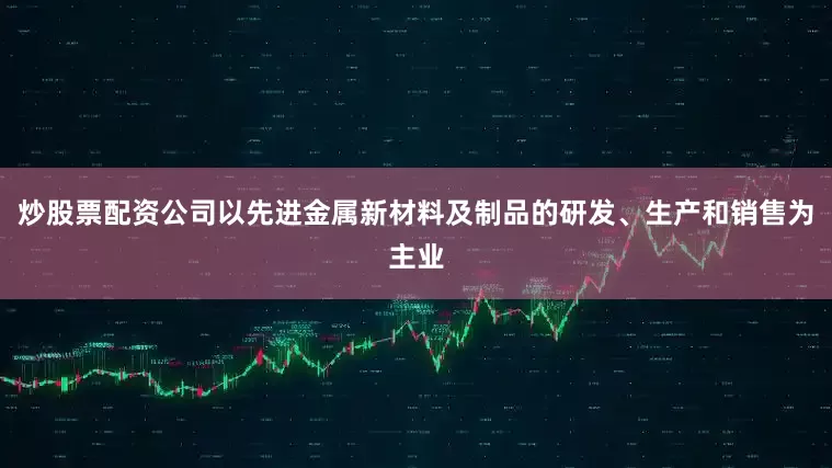 炒股票配资公司以先进金属新材料及制品的研发、生产和销售为主业